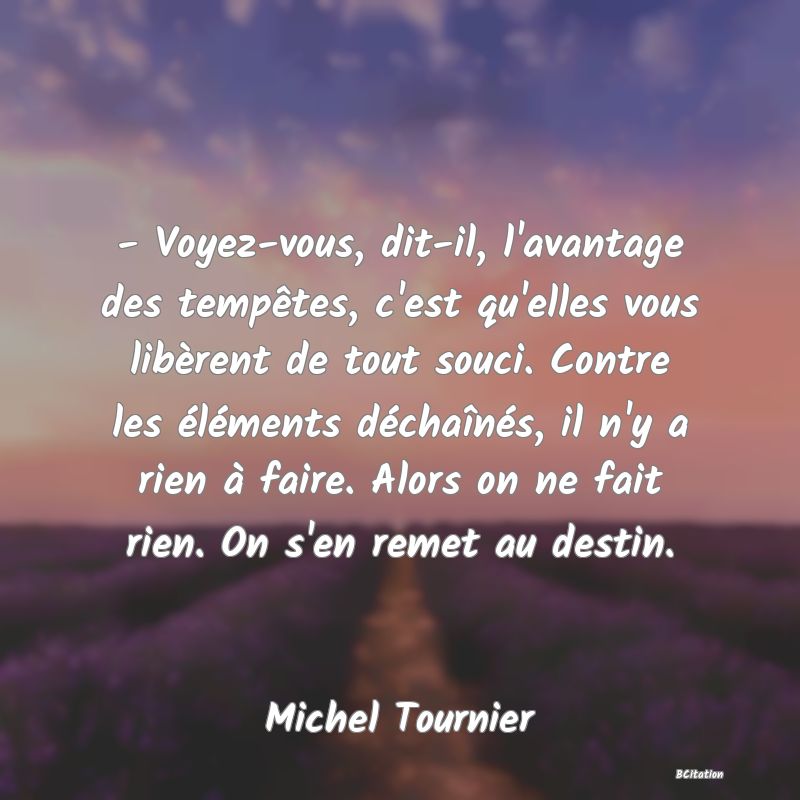 image de citation: - Voyez-vous, dit-il, l'avantage des tempêtes, c'est qu'elles vous libèrent de tout souci. Contre les éléments déchaînés, il n'y a rien à faire. Alors on ne fait rien. On s'en remet au destin.