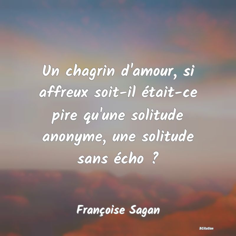 Belle Citation - Un chagrin d'amour, si affreux soit-il était-ce pire qu'une solitude anonyme, une solitude sans écho ? - Françoise Sagan