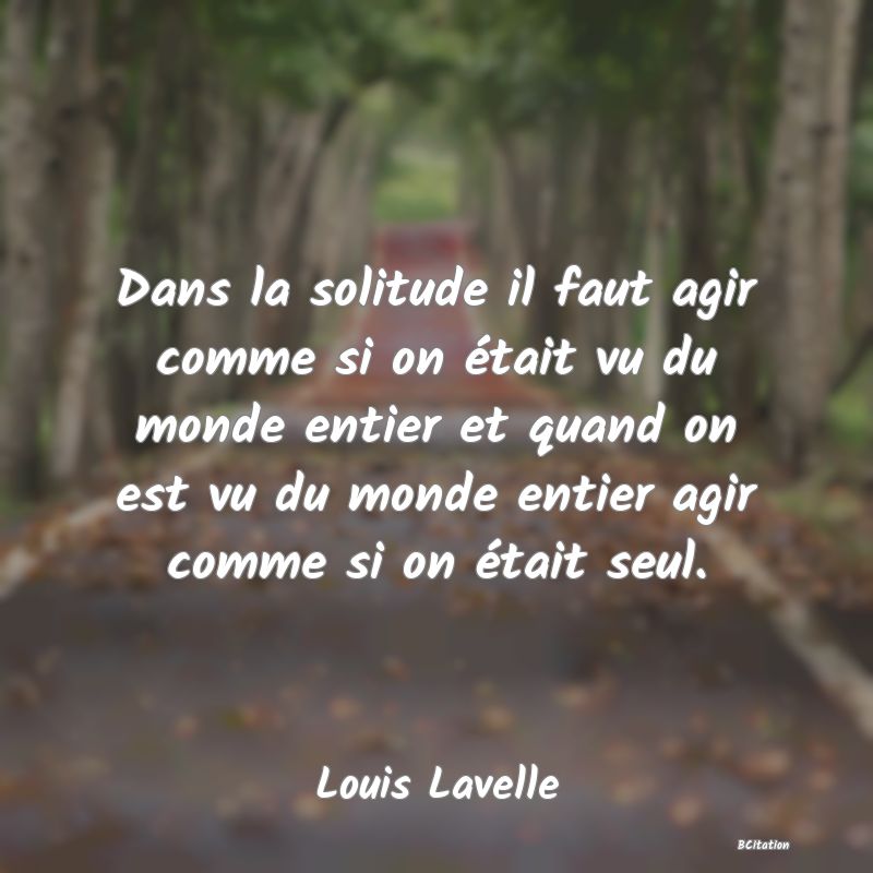 image de citation: Dans la solitude il faut agir comme si on était vu du monde entier et quand on est vu du monde entier agir comme si on était seul.