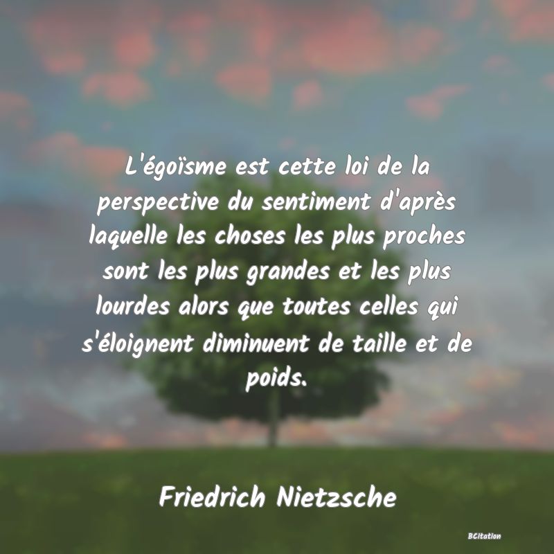 image de citation: L'égoïsme est cette loi de la perspective du sentiment d'après laquelle les choses les plus proches sont les plus grandes et les plus lourdes alors que toutes celles qui s'éloignent diminuent de taille et de poids.