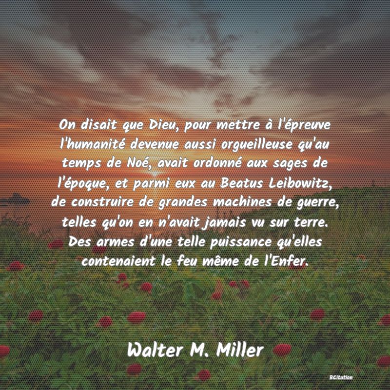 image de citation: On disait que Dieu, pour mettre à l'épreuve l'humanité devenue aussi orgueilleuse qu'au temps de Noé, avait ordonné aux sages de l'époque, et parmi eux au Beatus Leibowitz, de construire de grandes machines de guerre, telles qu'on en n'avait jamais vu sur terre. Des armes d'une telle puissance qu'elles contenaient le feu même de l'Enfer.