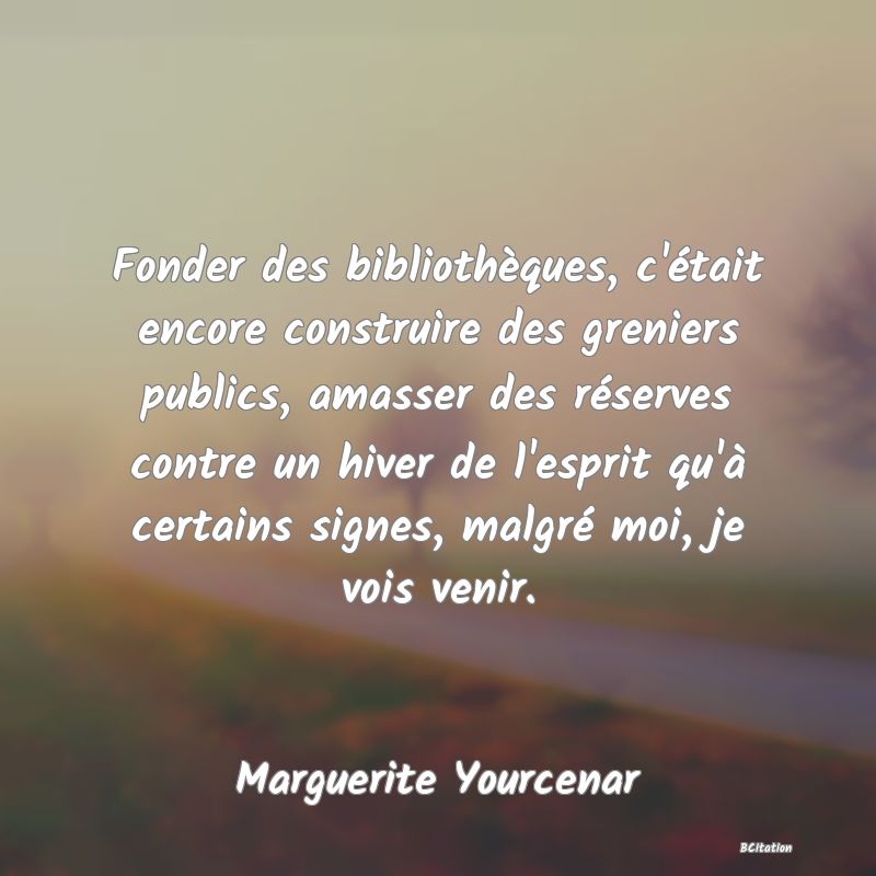 image de citation: Fonder des bibliothèques, c'était encore construire des greniers publics, amasser des réserves contre un hiver de l'esprit qu'à certains signes, malgré moi, je vois venir.