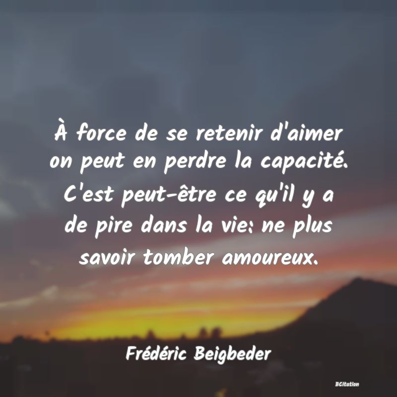 Belle Citation - À force de se retenir d'aimer on peut en perdre la capacité. C'est peut-être ce qu'il y a de pire dans la vie: ne plus savoir tomber amoureux. - Frédéric Beigbeder