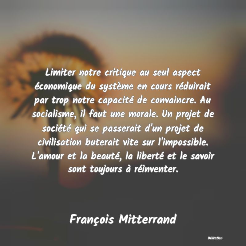 image de citation: Limiter notre critique au seul aspect économique du système en cours réduirait par trop notre capacité de convaincre. Au socialisme, il faut une morale. Un projet de société qui se passerait d'un projet de civilisation buterait vite sur l'impossible. L'amour et la beauté, la liberté et le savoir sont toujours à réinventer.