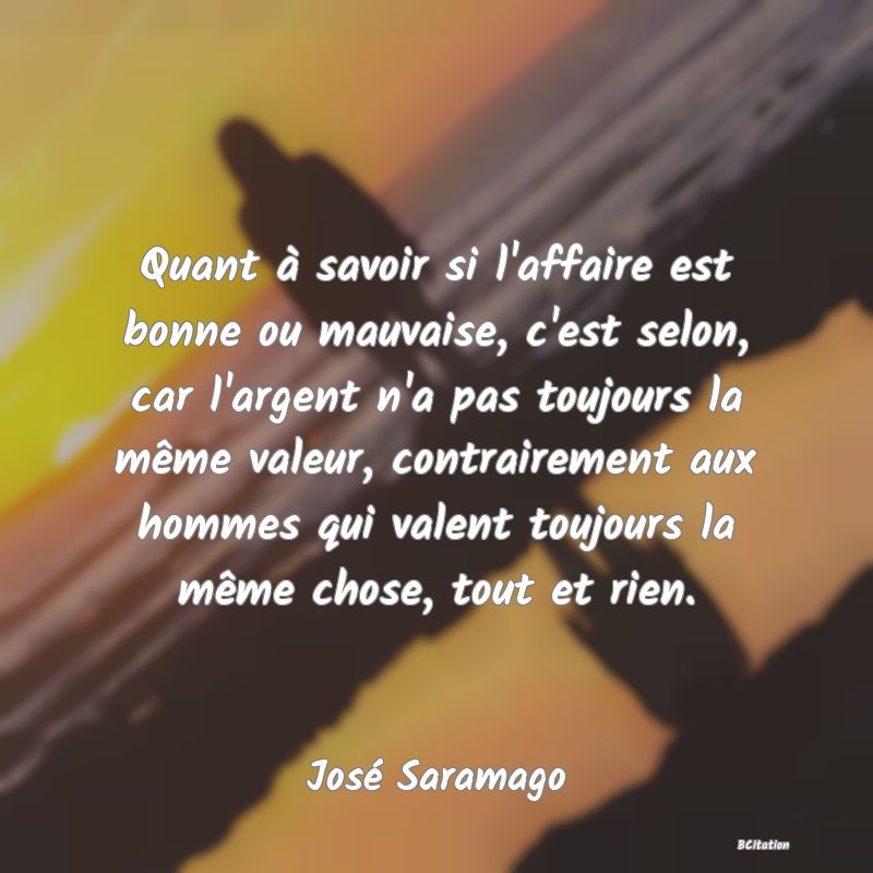 image de citation: Quant à savoir si l'affaire est bonne ou mauvaise, c'est selon, car l'argent n'a pas toujours la même valeur, contrairement aux hommes qui valent toujours la même chose, tout et rien.