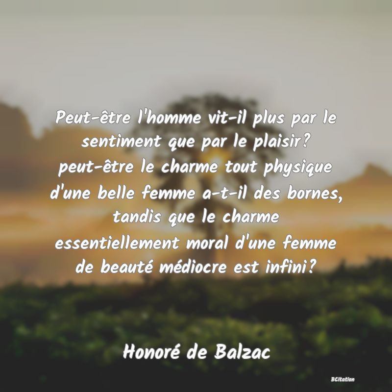 image de citation: Peut-être l'homme vit-il plus par le sentiment que par le plaisir? peut-être le charme tout physique d'une belle femme a-t-il des bornes, tandis que le charme essentiellement moral d'une femme de beauté médiocre est infini?