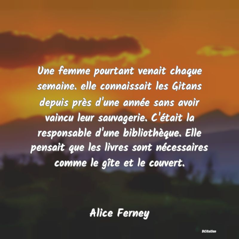 Belle Citation - Une femme pourtant venait chaque semaine. elle connaissait les Gitans depuis près d'une année sans avoir vaincu leur sauvagerie. C'était la responsable d'une bibliothèque. Elle pensait que les livres sont nécessaires comme le gîte et le couvert. - Alice Ferney