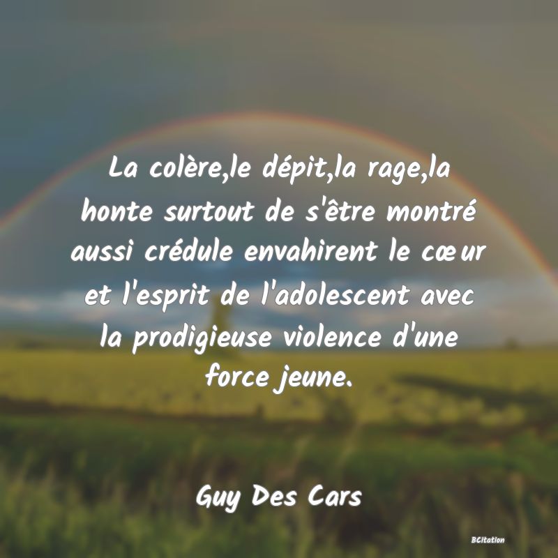 image de citation: La colère,le dépit,la rage,la honte surtout de s'être montré aussi crédule envahirent le cœur et l'esprit de l'adolescent avec la prodigieuse violence d'une force jeune.