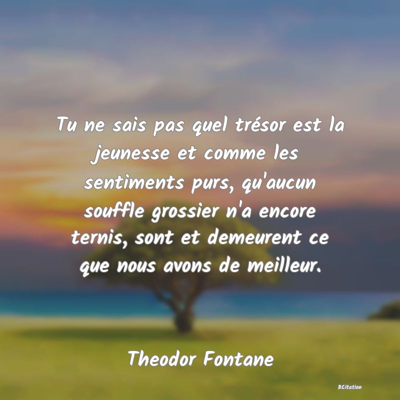 image de citation: Tu ne sais pas quel trésor est la jeunesse et comme les sentiments purs, qu'aucun souffle grossier n'a encore ternis, sont et demeurent ce que nous avons de meilleur.