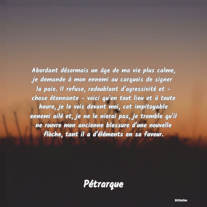 image de citation: Abordant désormais un âge de ma vie plus calme, je demande à mon ennemi au carquois de signer la paix. Il refuse, redoublant d'agressivité et - chose étonnante - voici qu'en tout lieu et à toute heure, je le vois devant moi, cet impitoyable ennemi ailé et, je ne le nierai pas, je tremble qu'il ne rouvre mon ancienne blessure d'une nouvelle flèche, tant il a d'éléments en sa faveur.