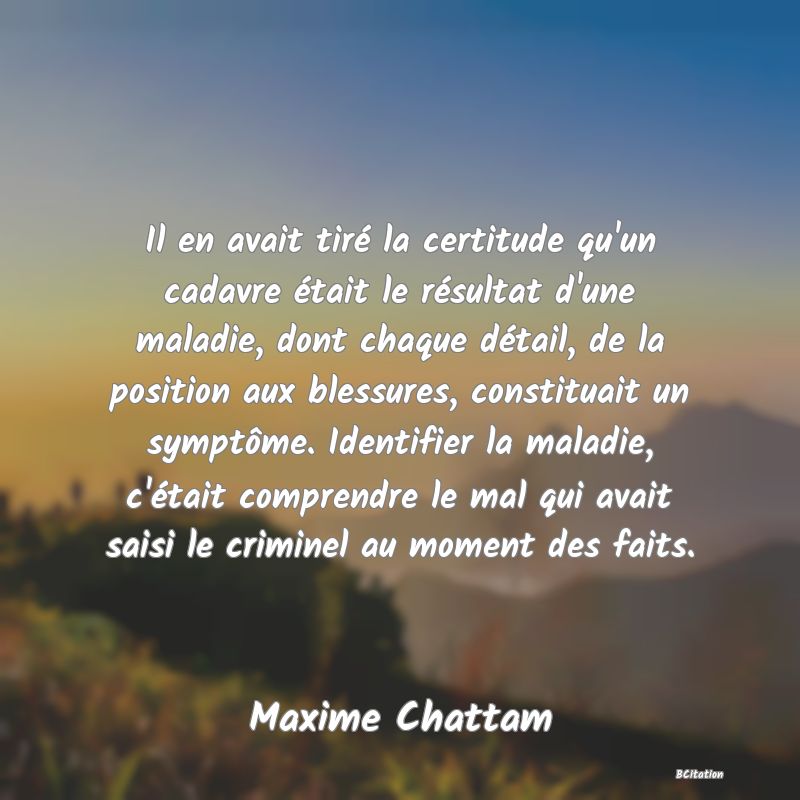 image de citation: Il en avait tiré la certitude qu'un cadavre était le résultat d'une maladie, dont chaque détail, de la position aux blessures, constituait un symptôme. Identifier la maladie, c'était comprendre le mal qui avait saisi le criminel au moment des faits.