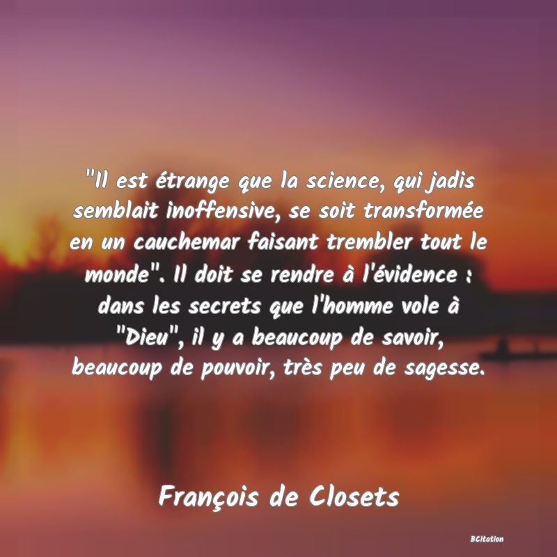 image de citation:  Il est étrange que la science, qui jadis semblait inoffensive, se soit transformée en un cauchemar faisant trembler tout le monde . Il doit se rendre à l'évidence : dans les secrets que l'homme vole à  Dieu , il y a beaucoup de savoir, beaucoup de pouvoir, très peu de sagesse.