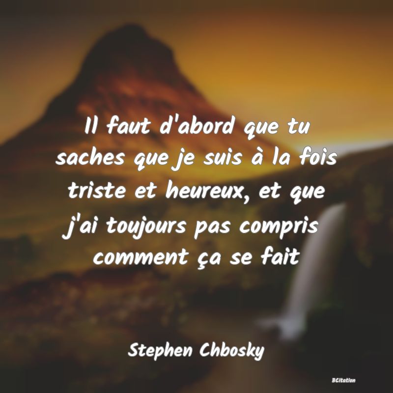 image de citation: Il faut d'abord que tu saches que je suis à la fois triste et heureux, et que j'ai toujours pas compris comment ça se fait