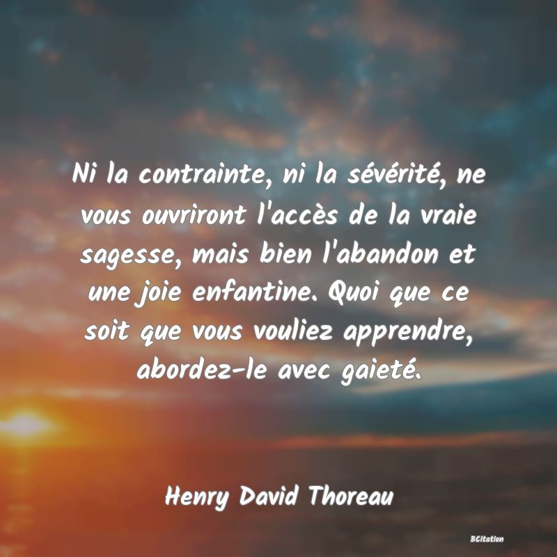 image de citation: Ni la contrainte, ni la sévérité, ne vous ouvriront l'accès de la vraie sagesse, mais bien l'abandon et une joie enfantine. Quoi que ce soit que vous vouliez apprendre, abordez-le avec gaieté.