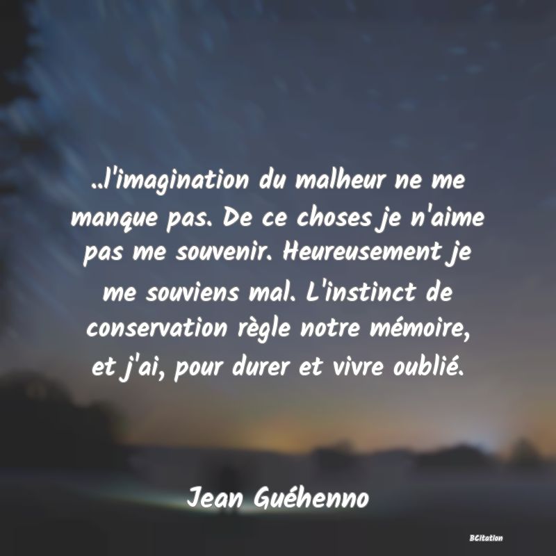 image de citation: ..l'imagination du malheur ne me manque pas. De ce choses je n'aime pas me souvenir. Heureusement je me souviens mal. L'instinct de conservation règle notre mémoire, et j'ai, pour durer et vivre oublié.