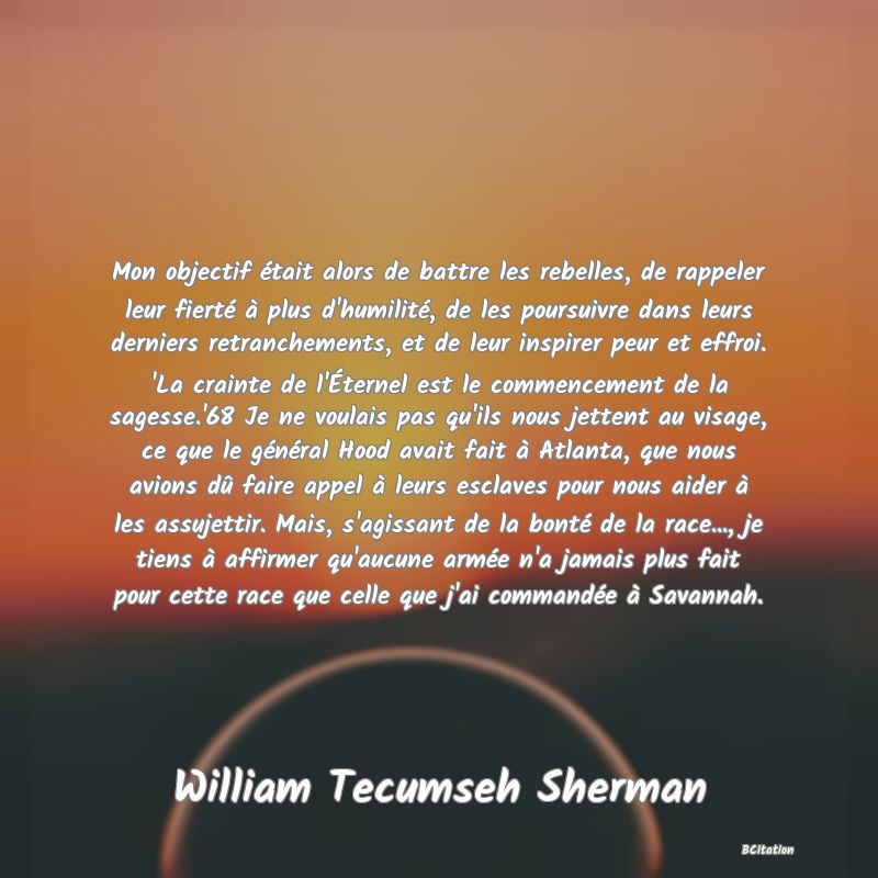 image de citation: Mon objectif était alors de battre les rebelles, de rappeler leur fierté à plus d'humilité, de les poursuivre dans leurs derniers retranchements, et de leur inspirer peur et effroi. 'La crainte de l'Éternel est le commencement de la sagesse.'68 Je ne voulais pas qu'ils nous jettent au visage, ce que le général Hood avait fait à Atlanta, que nous avions dû faire appel à leurs esclaves pour nous aider à les assujettir. Mais, s'agissant de la bonté de la race..., je tiens à affirmer qu'aucune armée n'a jamais plus fait pour cette race que celle que j'ai commandée à Savannah.