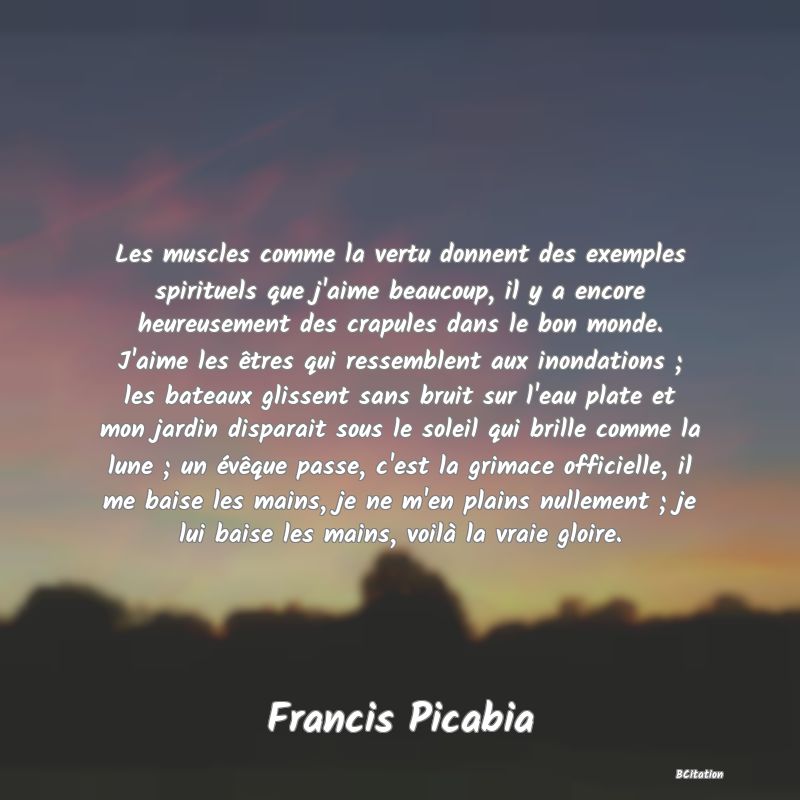 Belle Citation - Les muscles comme la vertu donnent des exemples spirituels que j'aime beaucoup, il y a encore heureusement des crapules dans le bon monde. J'aime les êtres qui ressemblent aux inondations ; les bateaux glissent sans bruit sur l'eau plate et mon jardin disparait sous le soleil qui brille comme la lune ; un évêque passe, c'est la grimace officielle, il me baise les mains, je ne m'en plains nullement ; je lui baise les mains, voilà la vraie gloire. - Francis Picabia