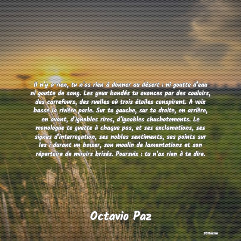 Belle Citation - Il n'y a rien, tu n'as rien à donner au désert : ni goutte d'eau ni goutte de sang. Les yeux bandés tu avances par des couloirs, des carrefours, des ruelles où trois étoiles conspirent. A voix basse la rivière parle. Sur ta gauche, sur ta droite, en arrière, en avant, d'ignobles rires, d'ignobles chuchotements. Le monologue te guette à chaque pas, et ses exclamations, ses signes d'interrogation, ses nobles sentiments, ses points sur les i durant un baiser, son moulin de lamentations et son répertoire de miroirs brisés. Poursuis : tu n'as rien à te dire. - Octavio Paz