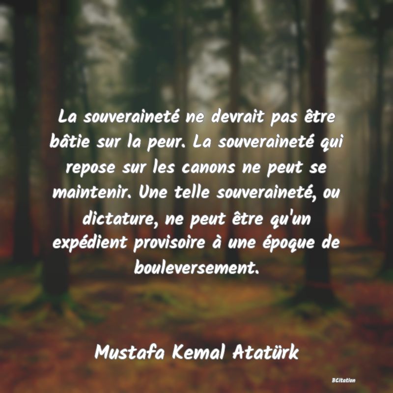 Belle Citation - La souveraineté ne devrait pas être bâtie sur la peur. La souveraineté qui repose sur les canons ne peut se maintenir. Une telle souveraineté, ou dictature, ne peut être qu'un expédient provisoire à une époque de bouleversement. - Mustafa Kemal Atatürk