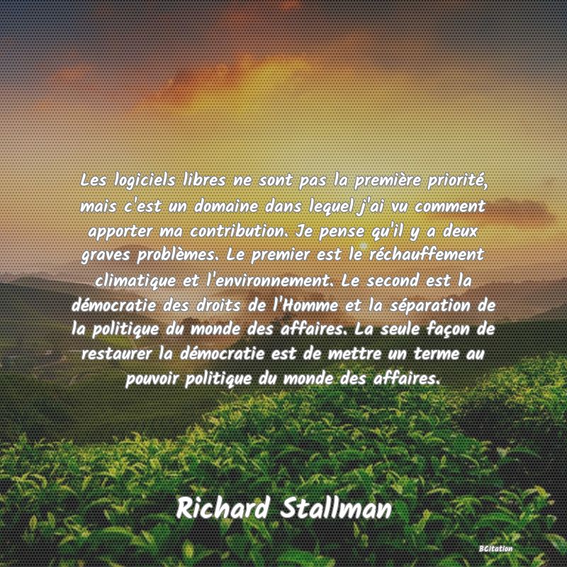 image de citation: Les logiciels libres ne sont pas la première priorité, mais c'est un domaine dans lequel j'ai vu comment apporter ma contribution. Je pense qu'il y a deux graves problèmes. Le premier est le réchauffement climatique et l'environnement. Le second est la démocratie des droits de l'Homme et la séparation de la politique du monde des affaires. La seule façon de restaurer la démocratie est de mettre un terme au pouvoir politique du monde des affaires.