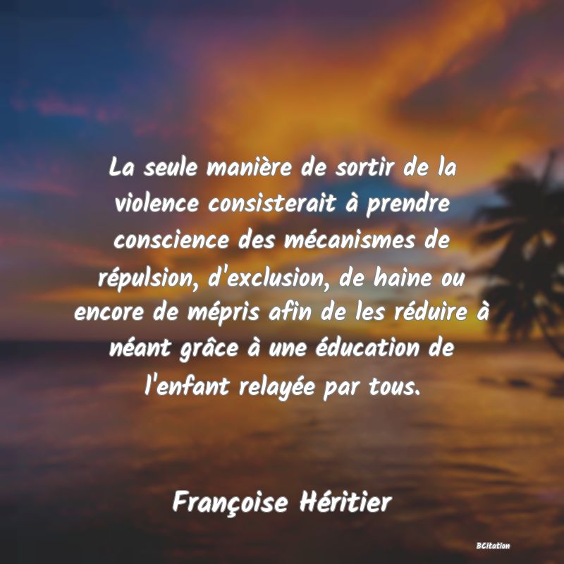 image de citation: La seule manière de sortir de la violence consisterait à prendre conscience des mécanismes de répulsion, d'exclusion, de haine ou encore de mépris afin de les réduire à néant grâce à une éducation de l'enfant relayée par tous.