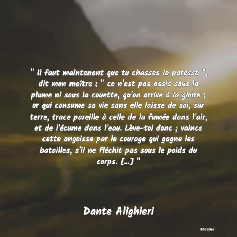 image de citation:   Il faut maintenant que tu chasses la paresse  , dit mon maître :   ce n'est pas assis sous la plume ni sous la couette, qu'on arrive à la gloire ; or qui consume sa vie sans elle laisse de soi, sur terre, trace pareille à celle de la fumée dans l'air, et de l'écume dans l'eau. Lève-toi donc ; vaincs cette angoisse par le courage qui gagne les batailles, s'il ne fléchit pas sous le poids du corps. [...]  