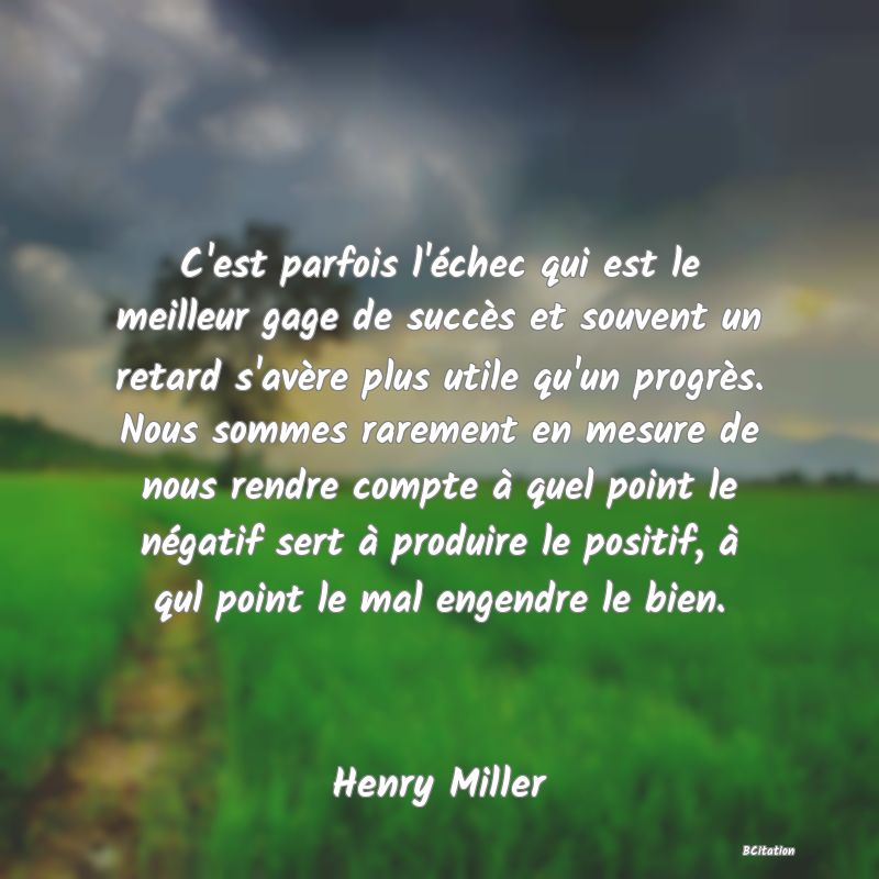 Belle Citation - C'est parfois l'échec qui est le meilleur gage de succès et souvent un retard s'avère plus utile qu'un progrès. Nous sommes rarement en mesure de nous rendre compte à quel point le négatif sert à produire le positif, à qul point le mal engendre le bien. - Henry Miller