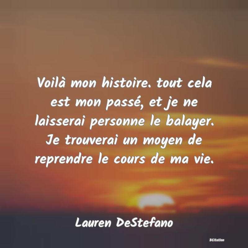 image de citation: Voilà mon histoire. tout cela est mon passé, et je ne laisserai personne le balayer. Je trouverai un moyen de reprendre le cours de ma vie.