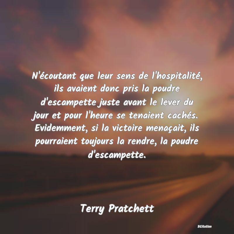 image de citation: N'écoutant que leur sens de l'hospitalité, ils avaient donc pris la poudre d'escampette juste avant le lever du jour et pour l'heure se tenaient cachés. Evidemment, si la victoire menaçait, ils pourraient toujours la rendre, la poudre d'escampette.