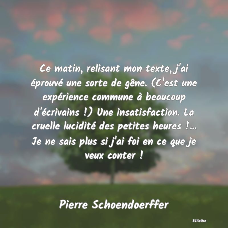 Belle Citation - Ce matin, relisant mon texte, j'ai éprouvé une sorte de gêne. (C'est une expérience commune à beaucoup d'écrivains !) Une insatisfaction. La cruelle lucidité des petites heures !... Je ne sais plus si j'ai foi en ce que je veux conter ! - Pierre Schoendoerffer