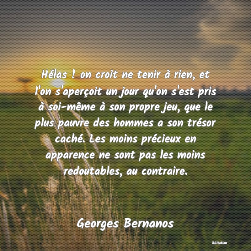 image de citation: Hélas ! on croit ne tenir à rien, et l'on s'aperçoit un jour qu'on s'est pris à soi-même à son propre jeu, que le plus pauvre des hommes a son trésor caché. Les moins précieux en apparence ne sont pas les moins redoutables, au contraire.