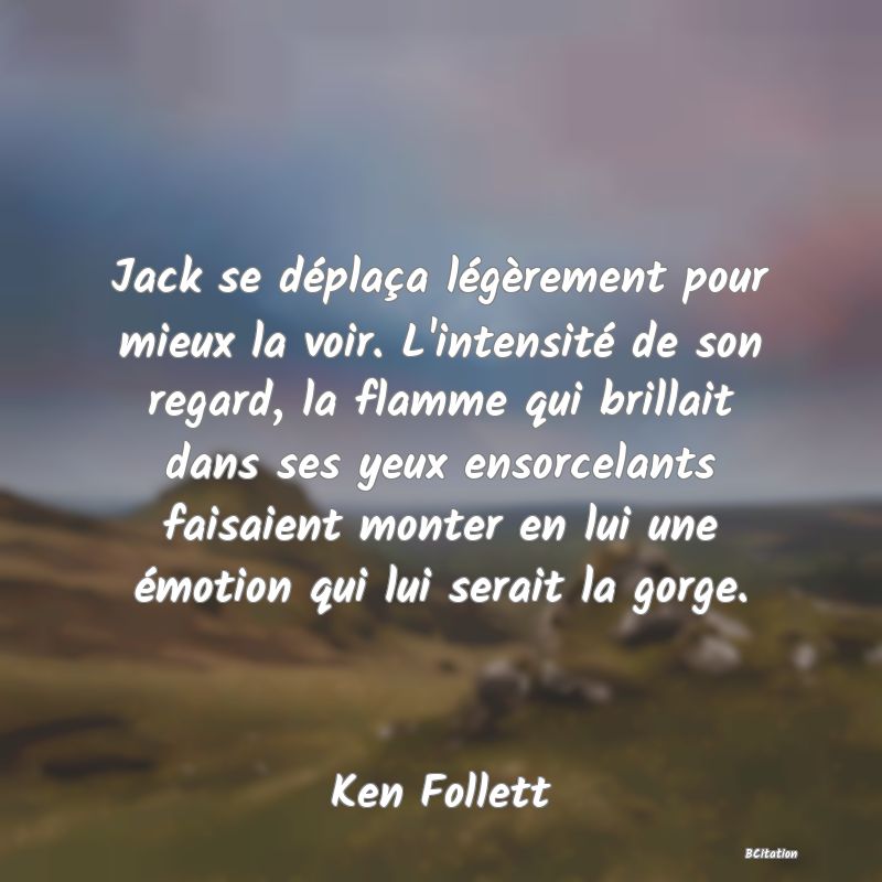 image de citation: Jack se déplaça légèrement pour mieux la voir. L'intensité de son regard, la flamme qui brillait dans ses yeux ensorcelants faisaient monter en lui une émotion qui lui serait la gorge.