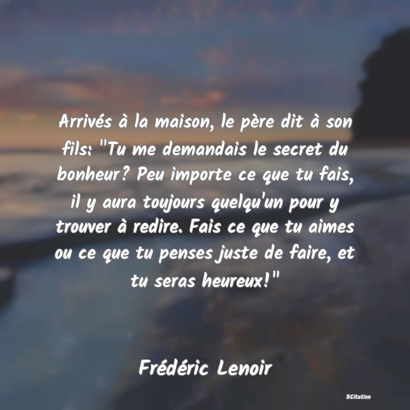 image de citation: Arrivés à la maison, le père dit à son fils:  Tu me demandais le secret du bonheur? Peu importe ce que tu fais, il y aura toujours quelqu'un pour y trouver à redire. Fais ce que tu aimes ou ce que tu penses juste de faire, et tu seras heureux! 