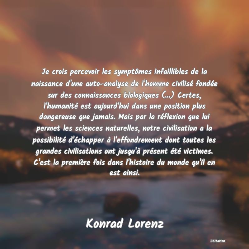 image de citation: Je crois percevoir les symptômes infaillibles de la naissance d'une auto-analyse de l'homme civilisé fondée sur des connaissances biologiques (...) Certes, l'humanité est aujourd'hui dans une position plus dangereuse que jamais. Mais par la réflexion que lui permet les sciences naturelles, notre civilisation a la possibilité d'échapper à l'effondrement dont toutes les grandes civilisations ont jusqu'à présent été victimes. C'est la première fois dans l'histoire du monde qu'il en est ainsi.