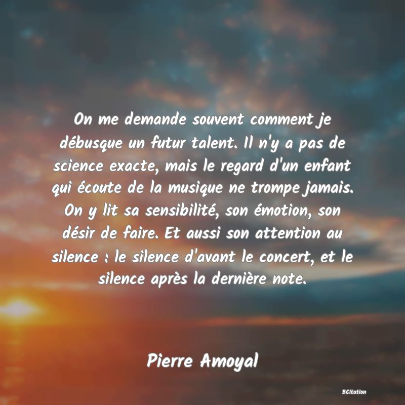 image de citation: On me demande souvent comment je débusque un futur talent. Il n'y a pas de science exacte, mais le regard d'un enfant qui écoute de la musique ne trompe jamais. On y lit sa sensibilité, son émotion, son désir de faire. Et aussi son attention au silence : le silence d'avant le concert, et le silence après la dernière note.