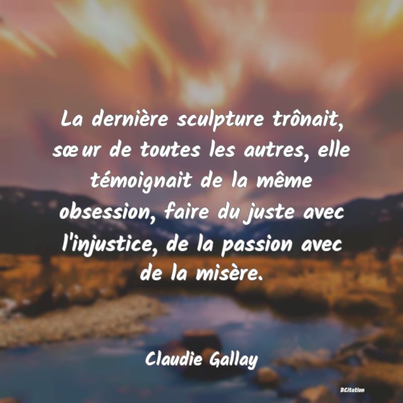 image de citation: La dernière sculpture trônait, sœur de toutes les autres, elle témoignait de la même obsession, faire du juste avec l'injustice, de la passion avec de la misère.