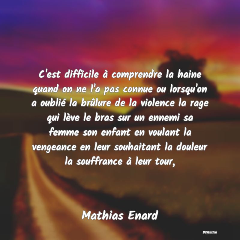 Belle Citation - C'est difficile à comprendre la haine quand on ne l'a pas connue ou lorsqu'on a oublié la brûlure de la violence la rage qui lève le bras sur un ennemi sa femme son enfant en voulant la vengeance en leur souhaitant la douleur la souffrance à leur tour, - Mathias Enard