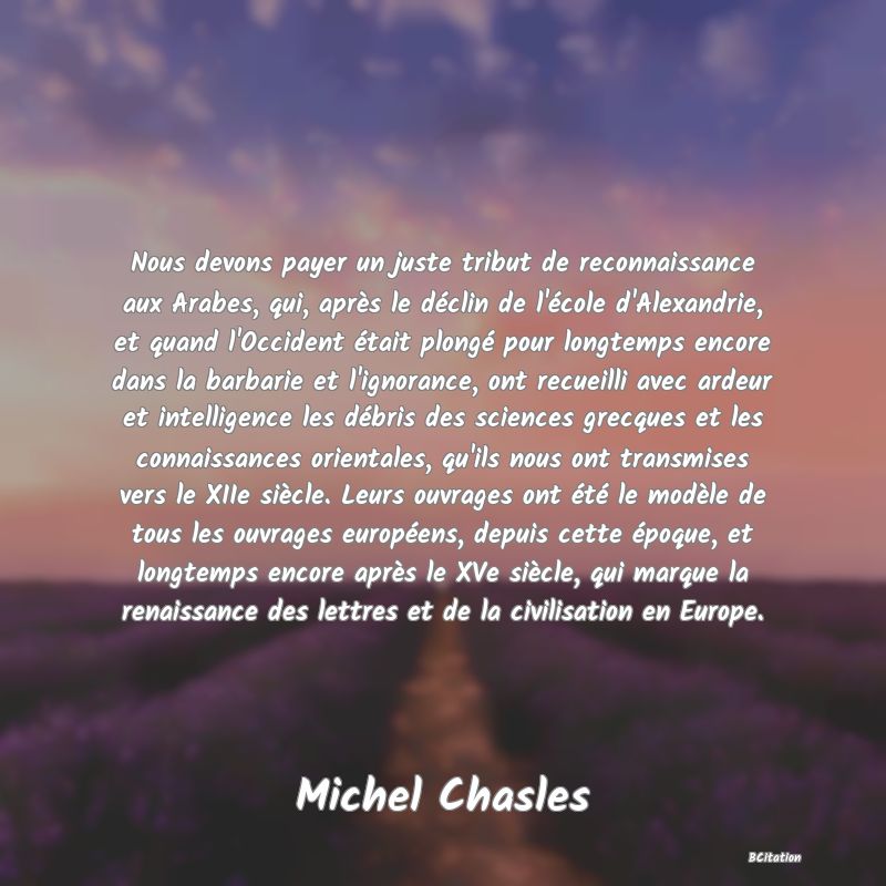 image de citation: Nous devons payer un juste tribut de reconnaissance aux Arabes, qui, après le déclin de l'école d'Alexandrie, et quand l'Occident était plongé pour longtemps encore dans la barbarie et l'ignorance, ont recueilli avec ardeur et intelligence les débris des sciences grecques et les connaissances orientales, qu'ils nous ont transmises vers le XIIe siècle. Leurs ouvrages ont été le modèle de tous les ouvrages européens, depuis cette époque, et longtemps encore après le XVe siècle, qui marque la renaissance des lettres et de la civilisation en Europe.