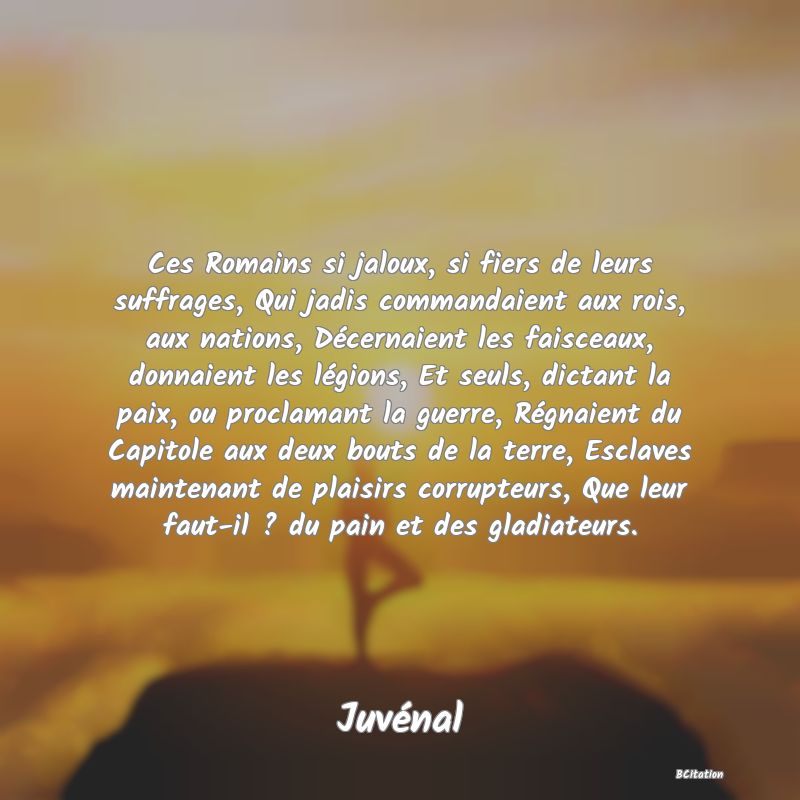 image de citation: Ces Romains si jaloux, si fiers de leurs suffrages, Qui jadis commandaient aux rois, aux nations, Décernaient les faisceaux, donnaient les légions, Et seuls, dictant la paix, ou proclamant la guerre, Régnaient du Capitole aux deux bouts de la terre, Esclaves maintenant de plaisirs corrupteurs, Que leur faut-il ? du pain et des gladiateurs.