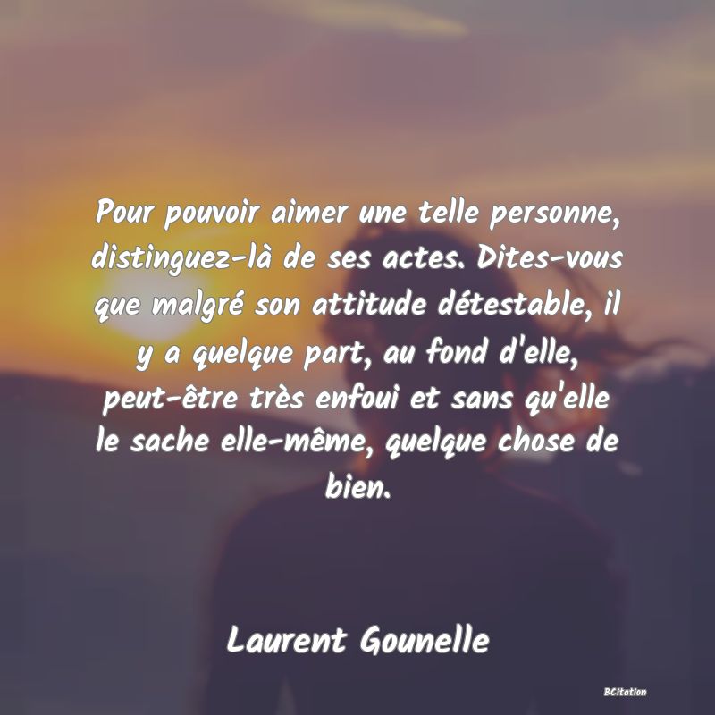 image de citation: Pour pouvoir aimer une telle personne, distinguez-là de ses actes. Dites-vous que malgré son attitude détestable, il y a quelque part, au fond d'elle, peut-être très enfoui et sans qu'elle le sache elle-même, quelque chose de bien.