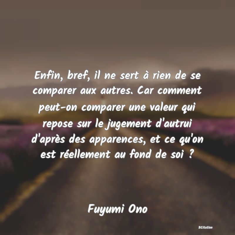 image de citation: Enfin, bref, il ne sert à rien de se comparer aux autres. Car comment peut-on comparer une valeur qui repose sur le jugement d'autrui d'après des apparences, et ce qu'on est réellement au fond de soi ?