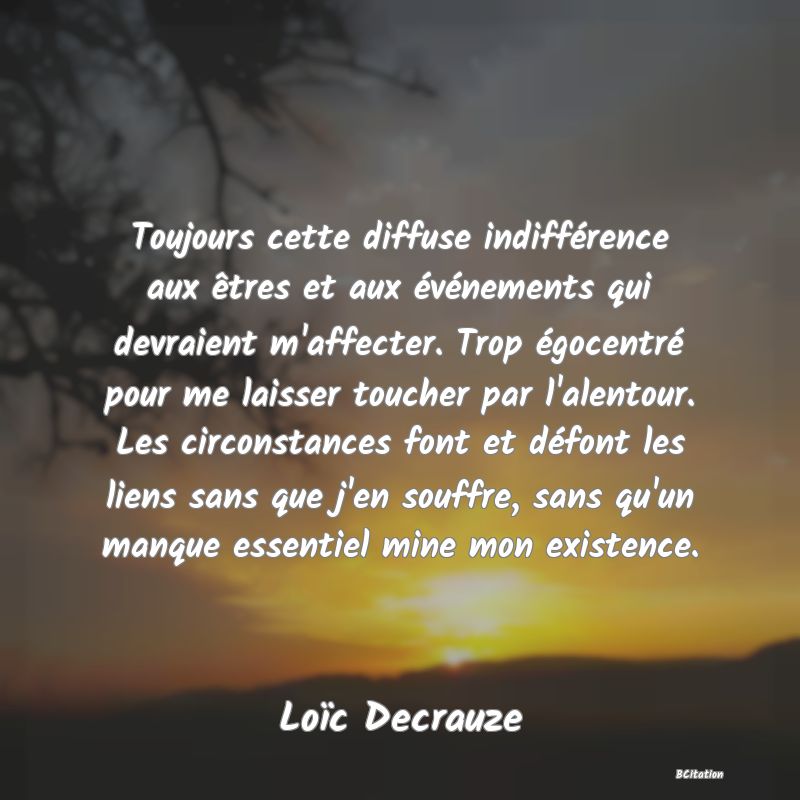 Belle Citation - Toujours cette diffuse indifférence aux êtres et aux événements qui devraient m'affecter. Trop égocentré pour me laisser toucher par l'alentour. Les circonstances font et défont les liens sans que j'en souffre, sans qu'un manque essentiel mine mon existence. - Loïc Decrauze