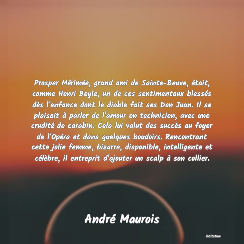 Belle Citation - Prosper Mérimée, grand ami de Sainte-Beuve, était, comme Henri Beyle, un de ces sentimentaux blessés dès l'enfance dont le diable fait ses Don Juan. Il se plaisait à parler de l'amour en technicien, avec une crudité de carabin. Cela lui valut des succès au foyer de l'Opéra et dans quelques boudoirs. Rencontrant cette jolie femme, bizarre, disponible, intelligente et célèbre, il entreprit d'ajouter un scalp à son collier. - André Maurois