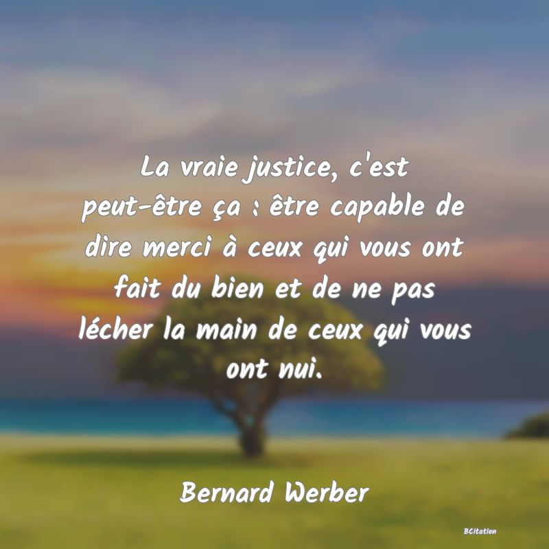 Belle Citation - La vraie justice, c'est peut-être ça : être capable de dire merci à ceux qui vous ont fait du bien et de ne pas lécher la main de ceux qui vous ont nui. - Bernard Werber