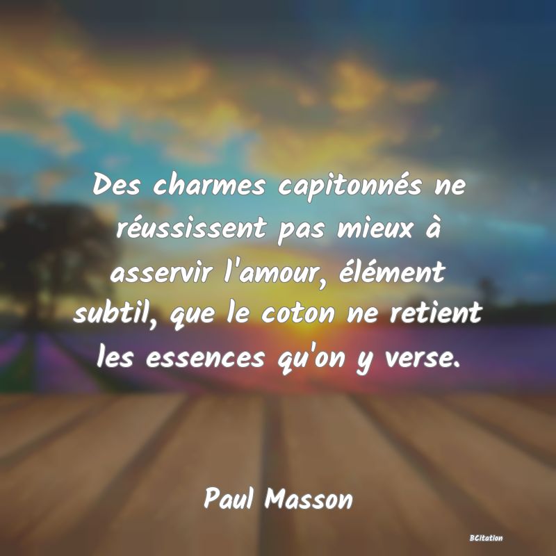 Belle Citation - Des charmes capitonnés ne réussissent pas mieux à asservir l'amour, élément subtil, que le coton ne retient les essences qu'on y verse. - Paul Masson