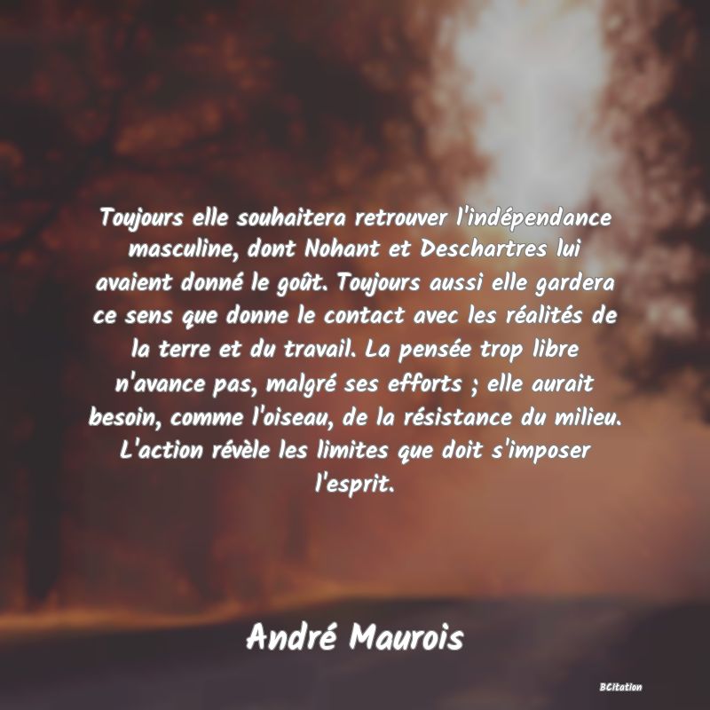 image de citation: Toujours elle souhaitera retrouver l'indépendance masculine, dont Nohant et Deschartres lui avaient donné le goût. Toujours aussi elle gardera ce sens que donne le contact avec les réalités de la terre et du travail. La pensée trop libre n'avance pas, malgré ses efforts ; elle aurait besoin, comme l'oiseau, de la résistance du milieu. L'action révèle les limites que doit s'imposer l'esprit.