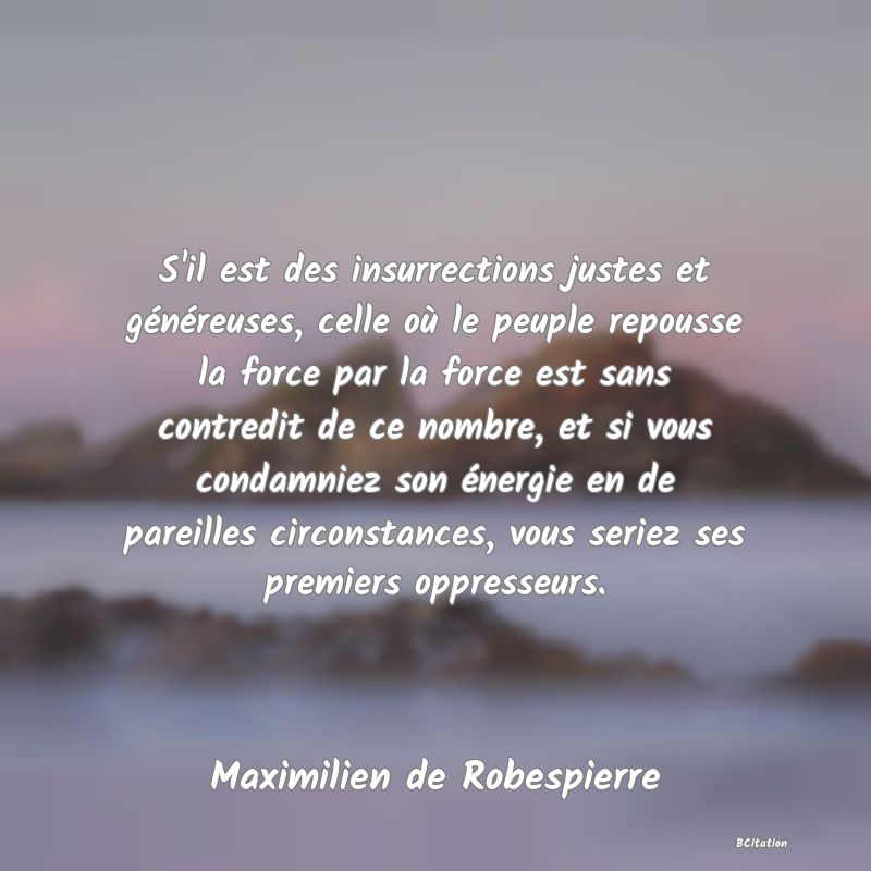 Belle Citation - S'il est des insurrections justes et généreuses, celle où le peuple repousse la force par la force est sans contredit de ce nombre, et si vous condamniez son énergie en de pareilles circonstances, vous seriez ses premiers oppresseurs. - Maximilien de Robespierre
