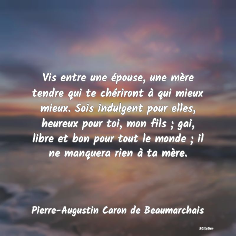 image de citation: Vis entre une épouse, une mère tendre qui te chériront à qui mieux mieux. Sois indulgent pour elles, heureux pour toi, mon fils ; gai, libre et bon pour tout le monde ; il ne manquera rien à ta mère.