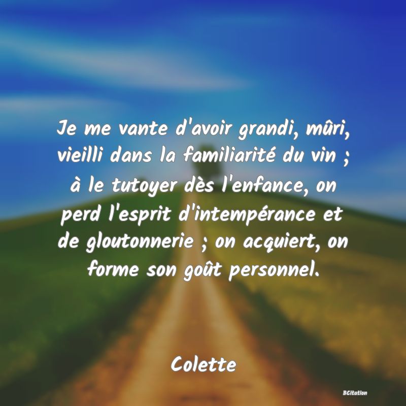 Belle Citation - Je me vante d'avoir grandi, mûri, vieilli dans la familiarité du vin ; à le tutoyer dès l'enfance, on perd l'esprit d'intempérance et de gloutonnerie ; on acquiert, on forme son goût personnel. - Colette
