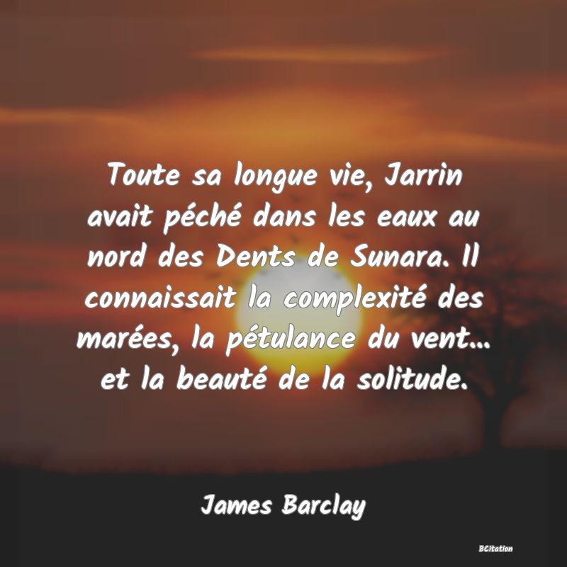 image de citation: Toute sa longue vie, Jarrin avait péché dans les eaux au nord des Dents de Sunara. Il connaissait la complexité des marées, la pétulance du vent... et la beauté de la solitude.